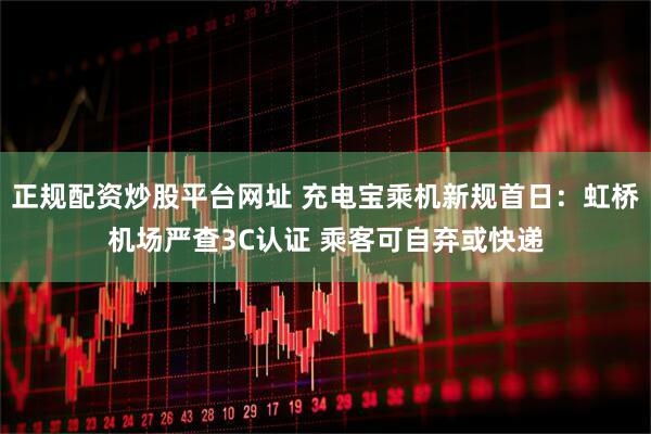 正规配资炒股平台网址 充电宝乘机新规首日：虹桥机场严查3C认证 乘客可自弃或快递