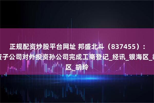 正规配资炒股平台网址 邦盛北斗（837455）：全资子公司对外投资孙公司完成工商登记_经讯_银海区_胡玲