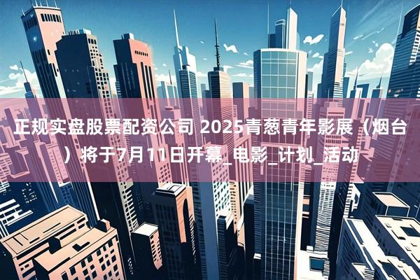 正规实盘股票配资公司 2025青葱青年影展（烟台）将于7月11日开幕_电影_计划_活动