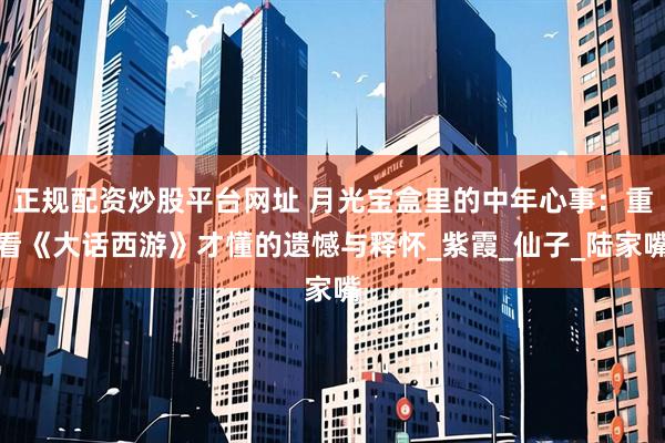 正规配资炒股平台网址 月光宝盒里的中年心事：重看《大话西游》才懂的遗憾与释怀_紫霞_仙子_陆家嘴