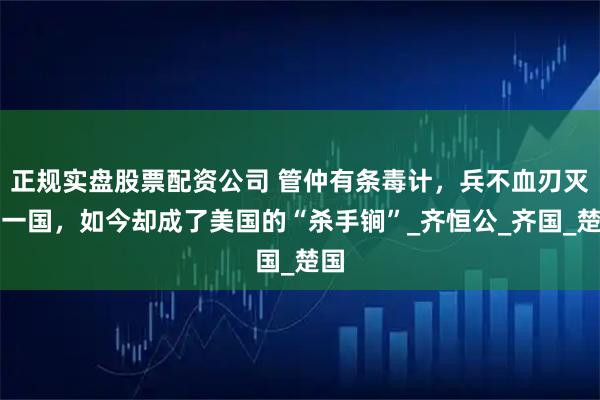 正规实盘股票配资公司 管仲有条毒计，兵不血刃灭掉一国，如今却成了美国的“杀手锏”_齐恒公_齐国_楚国