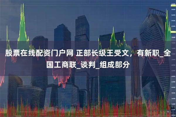 股票在线配资门户网 正部长级王受文，有新职_全国工商联_谈判_组成部分