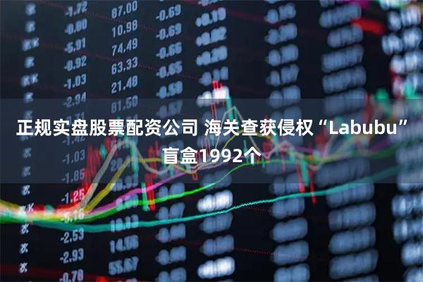 正规实盘股票配资公司 海关查获侵权“Labubu”盲盒1992个