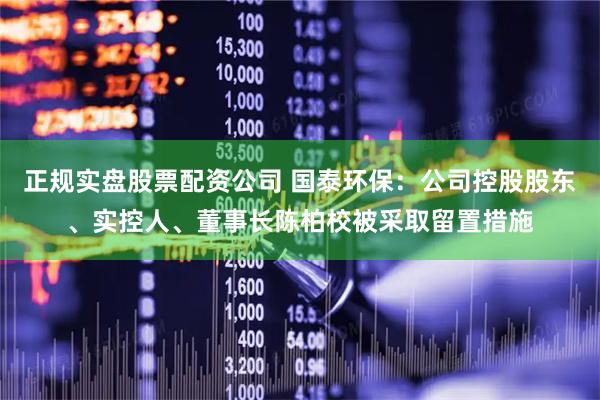 正规实盘股票配资公司 国泰环保：公司控股股东、实控人、董事长陈柏校被采取留置措施