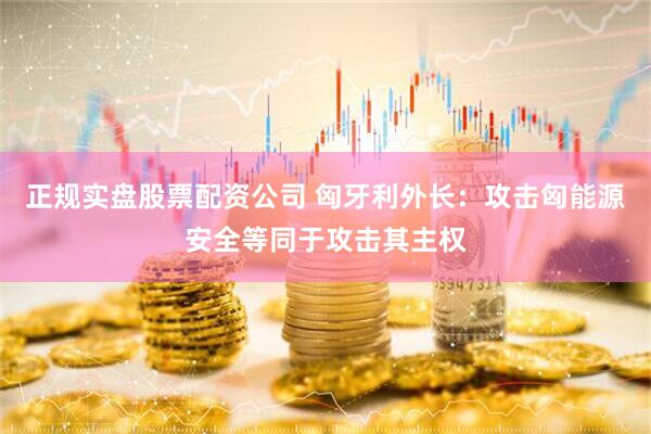 正规实盘股票配资公司 匈牙利外长：攻击匈能源安全等同于攻击其主权