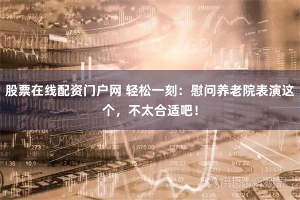 股票在线配资门户网 轻松一刻：慰问养老院表演这个，不太合适吧！
