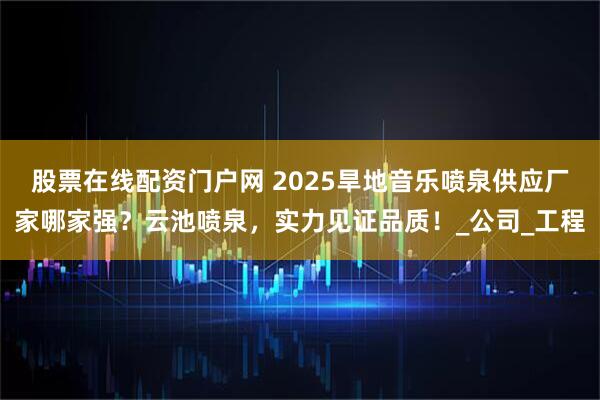 股票在线配资门户网 2025旱地音乐喷泉供应厂家哪家强？云池喷泉，实力见证品质！_公司_工程