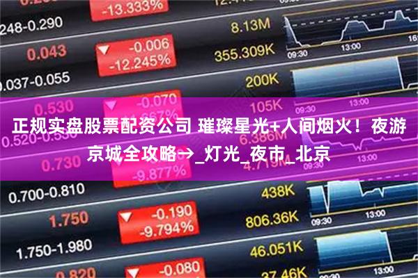 正规实盘股票配资公司 璀璨星光+人间烟火！夜游京城全攻略→_灯光_夜市_北京