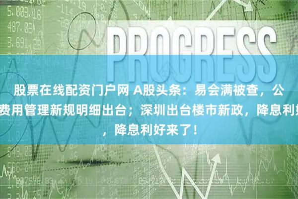 股票在线配资门户网 A股头条：易会满被查，公募销售费用管理新规明细出台；深圳出台楼市新政，降息利好来了！