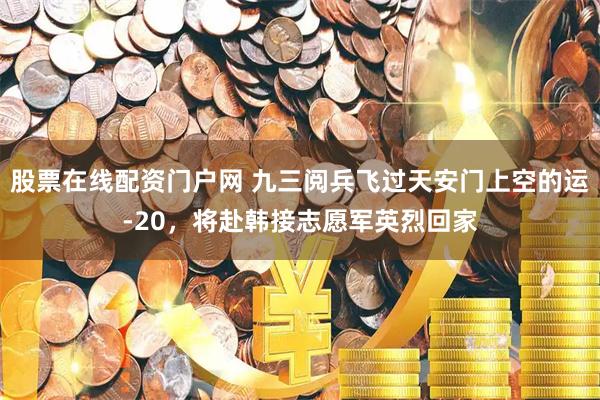 股票在线配资门户网 九三阅兵飞过天安门上空的运-20，将赴韩接志愿军英烈回家