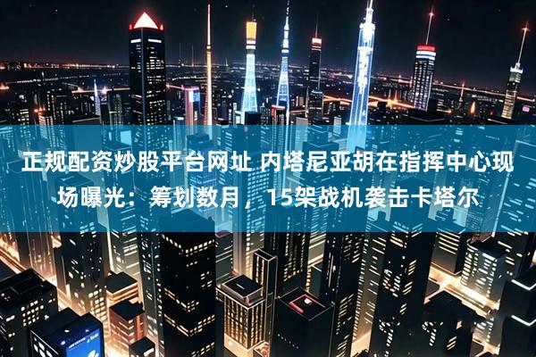 正规配资炒股平台网址 内塔尼亚胡在指挥中心现场曝光：筹划数月，15架战机袭击卡塔尔