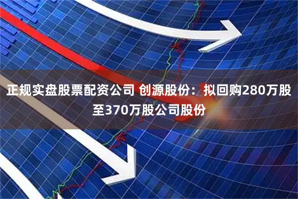 正规实盘股票配资公司 创源股份：拟回购280万股至370万股公司股份