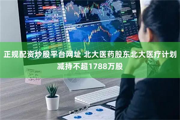 正规配资炒股平台网址 北大医药股东北大医疗计划减持不超1788万股