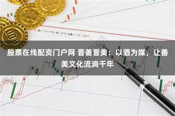 股票在线配资门户网 晋善晋美：以酒为媒，让善美文化流淌千年