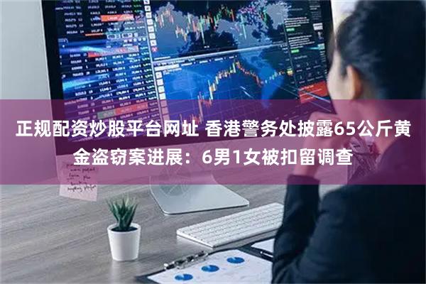 正规配资炒股平台网址 香港警务处披露65公斤黄金盗窃案进展：6男1女被扣留调查
