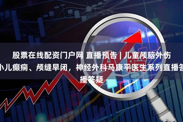 股票在线配资门户网 直播预告 | 儿童颅脑外伤、小儿癫痫、颅缝早闭，神经外科马康平医生系列直播答疑