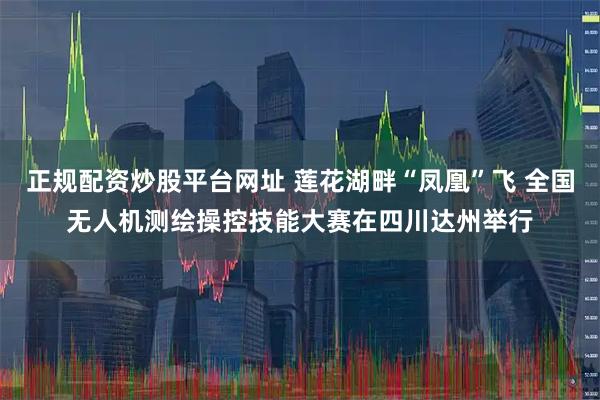 正规配资炒股平台网址 莲花湖畔“凤凰”飞 全国无人机测绘操控技能大赛在四川达州举行