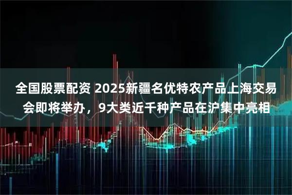 全国股票配资 2025新疆名优特农产品上海交易会即将举办，9大类近千种产品在沪集中亮相