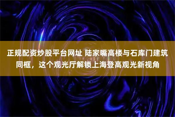 正规配资炒股平台网址 陆家嘴高楼与石库门建筑同框，这个观光厅解锁上海登高观光新视角