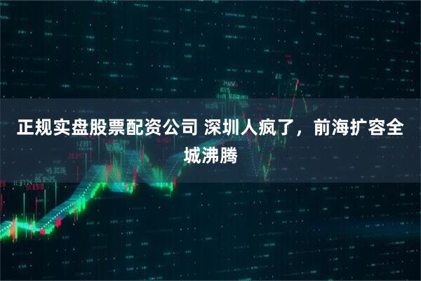 正规实盘股票配资公司 深圳人疯了,前海扩容全城沸腾