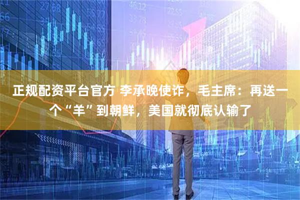 正规配资平台官方 李承晚使诈，毛主席：再送一个“羊”到朝鲜，美国就彻底认输了
